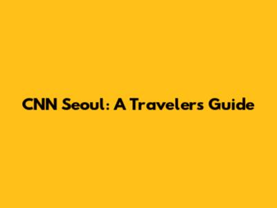 CNN Seoul: A Traveler's Guide