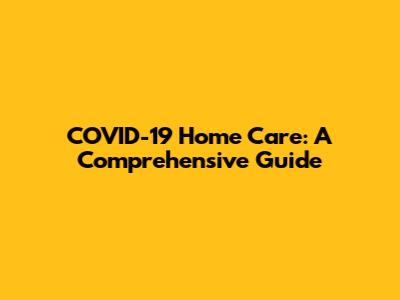 COVID-19 Home Care: A Comprehensive Guide