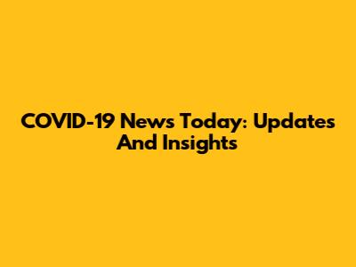 COVID-19 News Today: Updates And Insights