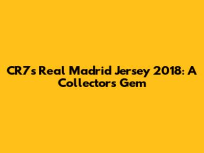 CR7's Real Madrid Jersey 2018: A Collector's Gem