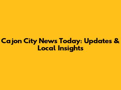 Cajon City News Today: Updates & Local Insights