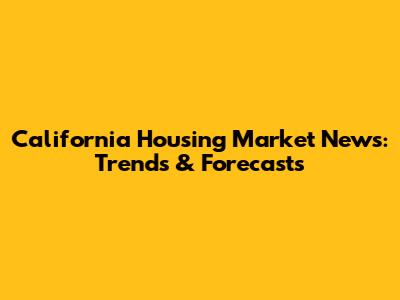 California Housing Market News: Trends & Forecasts
