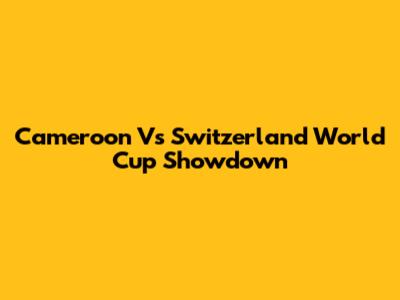 Cameroon Vs Switzerland World Cup Showdown