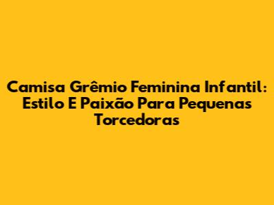 Camisa Grêmio Feminina Infantil: Estilo E Paixão Para Pequenas Torcedoras