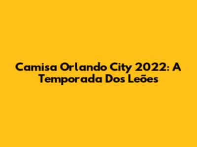 Camisa Orlando City 2022: A Temporada Dos Leões