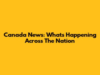 Canada News: What's Happening Across The Nation