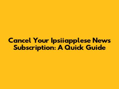 Cancel Your Ipsiiapplese News Subscription: A Quick Guide