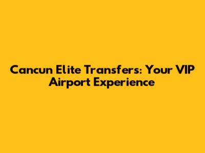 Cancun Elite Transfers: Your VIP Airport Experience