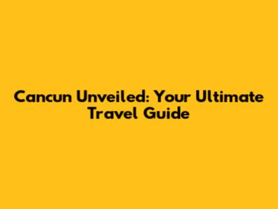Cancun Unveiled: Your Ultimate Travel Guide