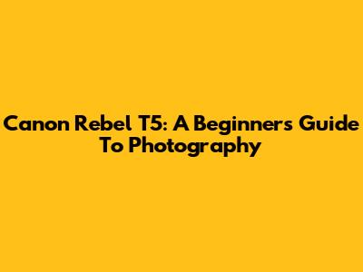 Canon Rebel T5: A Beginner's Guide To Photography