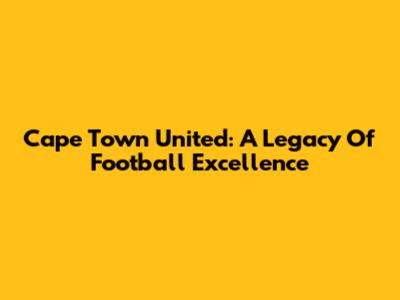 Cape Town United: A Legacy Of Football Excellence
