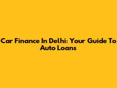 Car Finance In Delhi: Your Guide To Auto Loans