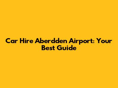 Car Hire Aberdden Airport: Your Best Guide