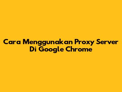 Cara Menggunakan Proxy Server Di Google Chrome