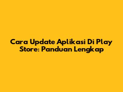 Cara Update Aplikasi Di Play Store: Panduan Lengkap