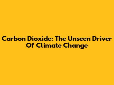 Carbon Dioxide: The Unseen Driver Of Climate Change