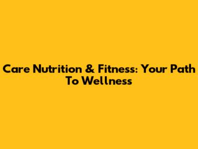 Care Nutrition & Fitness: Your Path To Wellness
