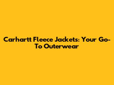 Carhartt Fleece Jackets: Your Go-To Outerwear