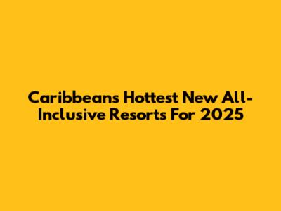 Caribbean's Hottest New All-Inclusive Resorts For 2025