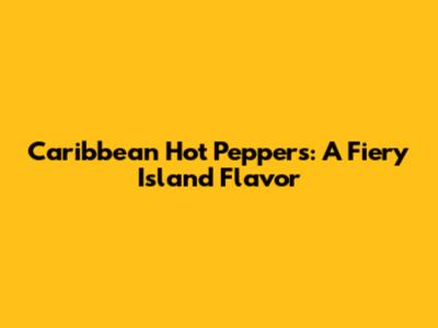 Caribbean Hot Peppers: A Fiery Island Flavor