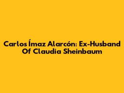 Carlos Ímaz Alarcón: Ex-Husband Of Claudia Sheinbaum