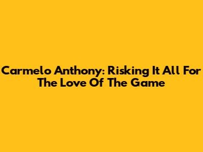 Carmelo Anthony: Risking It All For The Love Of The Game
