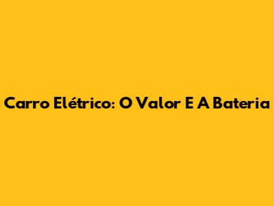 Carro Elétrico: O Valor E A Bateria