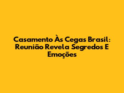 Casamento Às Cegas Brasil: Reunião Revela Segredos E Emoções