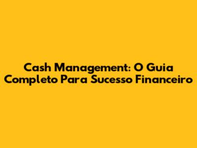 Cash Management: O Guia Completo Para Sucesso Financeiro