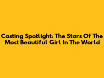 Casting Spotlight: The Stars Of 'The Most Beautiful Girl In The World'