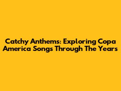 Catchy Anthems: Exploring Copa America Songs Through The Years