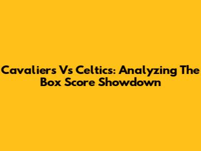 Cavaliers Vs Celtics: Analyzing The Box Score Showdown