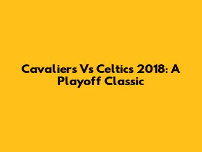 Cavaliers Vs Celtics 2018: A Playoff Classic