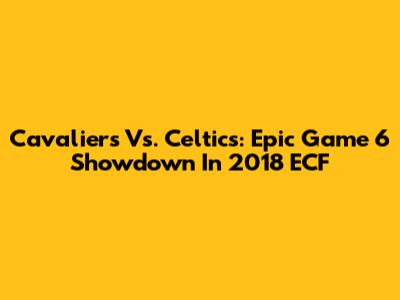 Cavaliers Vs. Celtics: Epic Game 6 Showdown In 2018 ECF