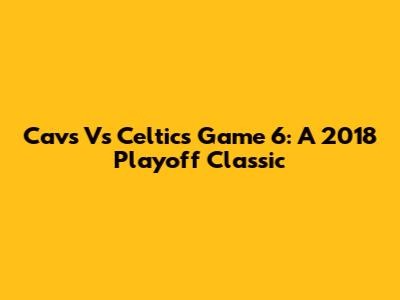 Cavs Vs Celtics Game 6: A 2018 Playoff Classic