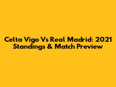 Celta Vigo Vs Real Madrid: 2021 Standings & Match Preview
