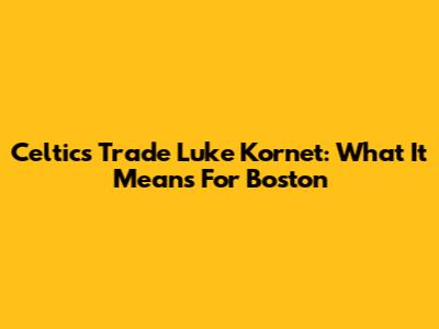 Celtics Trade Luke Kornet: What It Means For Boston