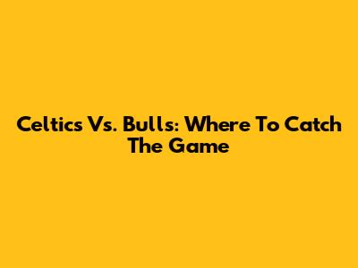 Celtics Vs. Bulls: Where To Catch The Game