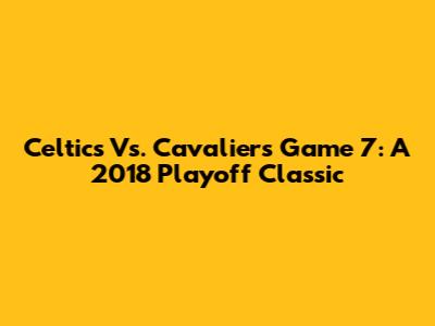 Celtics Vs. Cavaliers Game 7: A 2018 Playoff Classic