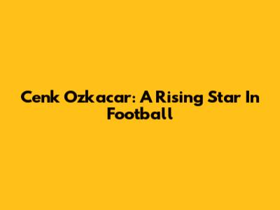Cenk Ozkacar: A Rising Star In Football