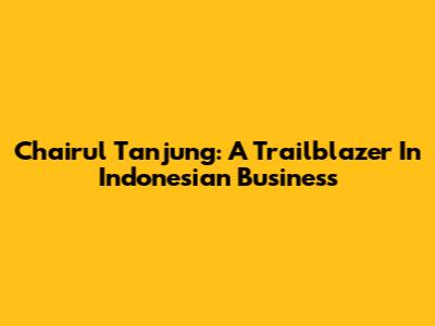 Chairul Tanjung: A Trailblazer In Indonesian Business