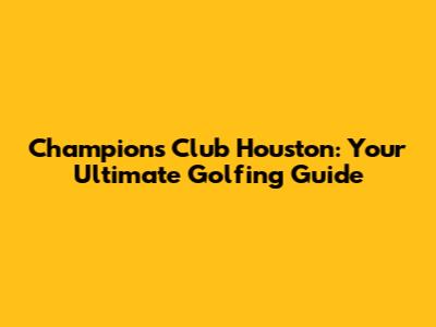 Champions Club Houston: Your Ultimate Golfing Guide