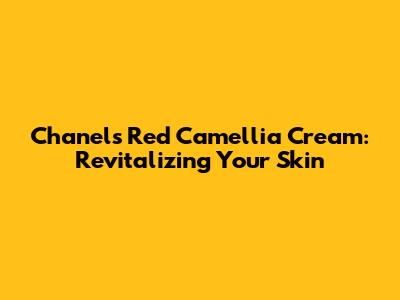 Chanel's Red Camellia Cream: Revitalizing Your Skin