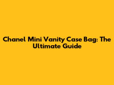 Chanel Mini Vanity Case Bag: The Ultimate Guide