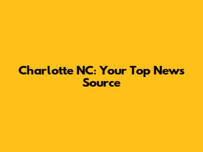 Charlotte NC: Your Top News Source