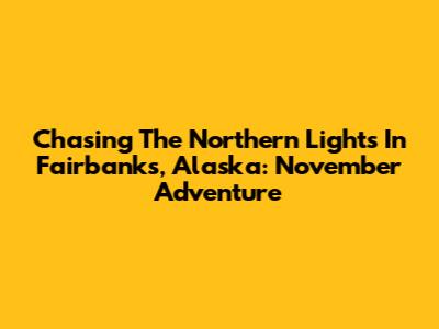 Chasing The Northern Lights In Fairbanks, Alaska: November Adventure