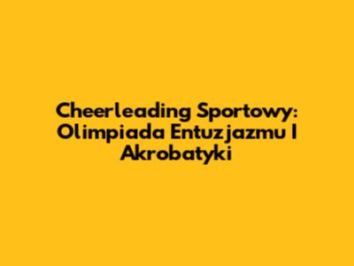 Cheerleading Sportowy: Olimpiada Entuzjazmu I Akrobatyki