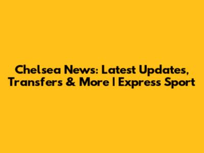 Chelsea News: Latest Updates, Transfers & More | Express Sport