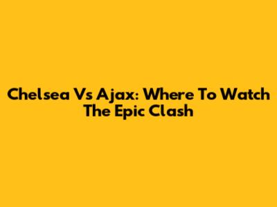 Chelsea Vs Ajax: Where To Watch The Epic Clash