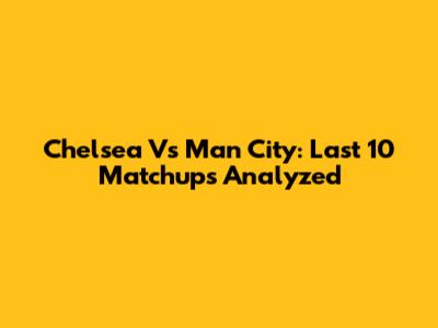 Chelsea Vs Man City: Last 10 Matchups Analyzed